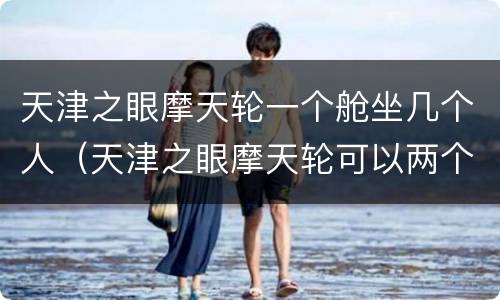 天津之眼摩天轮一个舱坐几个人（天津之眼摩天轮可以两个人单独坐吗）