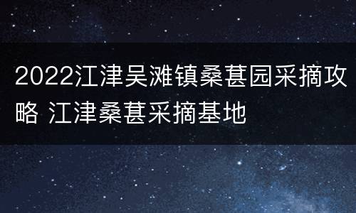 2022江津吴滩镇桑葚园采摘攻略 江津桑葚采摘基地