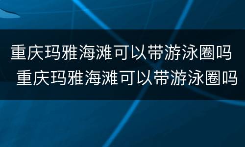 重庆玛雅海滩可以带游泳圈吗 重庆玛雅海滩可以带游泳圈吗现在
