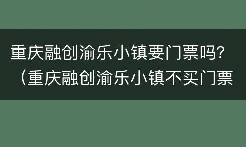 重庆融创渝乐小镇要门票吗？（重庆融创渝乐小镇不买门票可以吗）