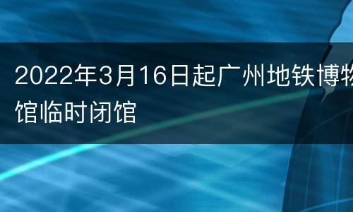 2022年3月16日起广州地铁博物馆临时闭馆