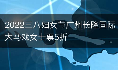 2022三八妇女节广州长隆国际大马戏女士票5折