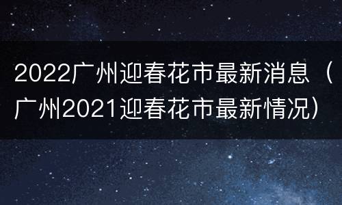 2022广州迎春花市最新消息（广州2021迎春花市最新情况）