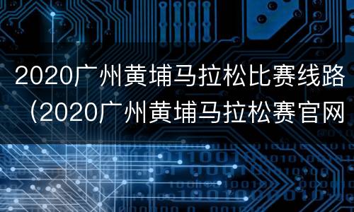 2020广州黄埔马拉松比赛线路（2020广州黄埔马拉松赛官网）
