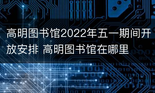 高明图书馆2022年五一期间开放安排 高明图书馆在哪里