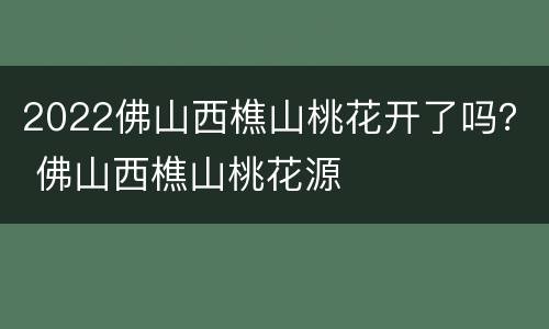 2022佛山西樵山桃花开了吗？ 佛山西樵山桃花源