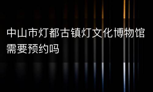 中山市灯都古镇灯文化博物馆需要预约吗