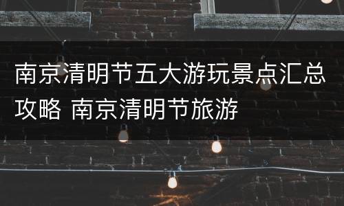 南京清明节五大游玩景点汇总攻略 南京清明节旅游