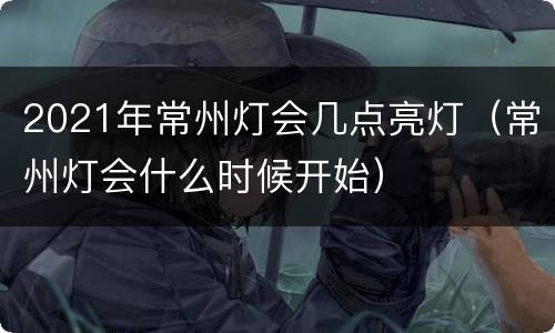 2021年常州灯会几点亮灯（常州灯会什么时候开始）