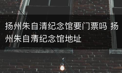 扬州朱自清纪念馆要门票吗 扬州朱自清纪念馆地址