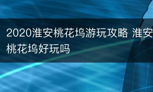 2020淮安桃花坞游玩攻略 淮安桃花坞好玩吗