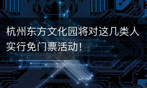 杭州东方文化园将对这几类人实行免门票活动！