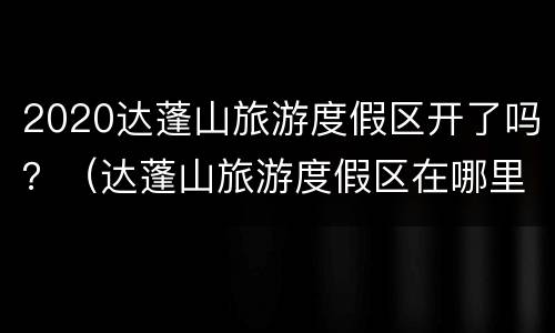 2020达蓬山旅游度假区开了吗？（达蓬山旅游度假区在哪里）