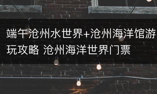 端午沧州水世界+沧州海洋馆游玩攻略 沧州海洋世界门票