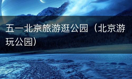 五一北京旅游逛公园（北京游玩公园）