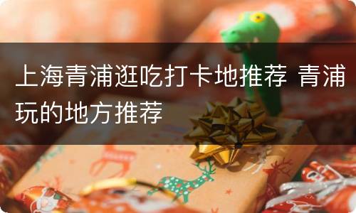 上海青浦逛吃打卡地推荐 青浦玩的地方推荐