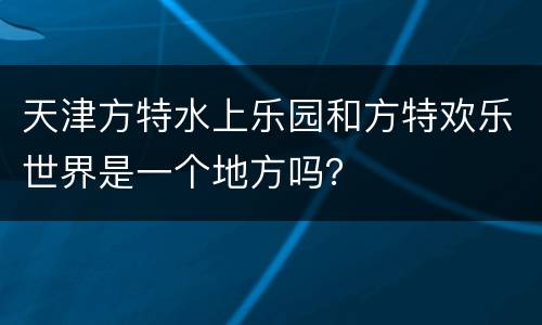 天津方特水上乐园和方特欢乐世界是一个地方吗？