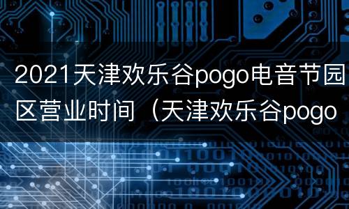 2021天津欢乐谷pogo电音节园区营业时间（天津欢乐谷pogo音乐节）