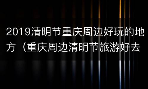 2019清明节重庆周边好玩的地方（重庆周边清明节旅游好去处）