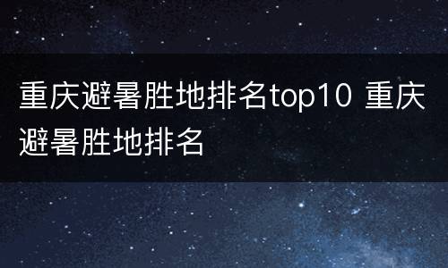 重庆避暑胜地排名top10 重庆避暑胜地排名