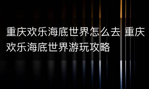 重庆欢乐海底世界怎么去 重庆欢乐海底世界游玩攻略