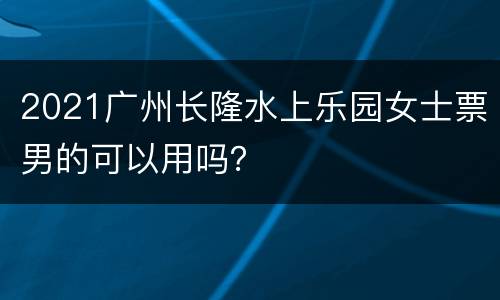 2021广州长隆水上乐园女士票男的可以用吗？