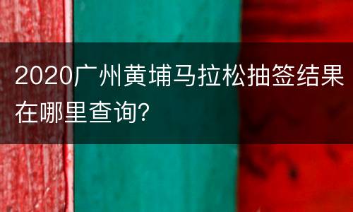 2020广州黄埔马拉松抽签结果在哪里查询？