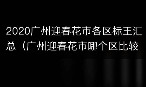 2020广州迎春花市各区标王汇总（广州迎春花市哪个区比较热闹）