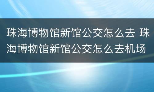 珠海博物馆新馆公交怎么去 珠海博物馆新馆公交怎么去机场