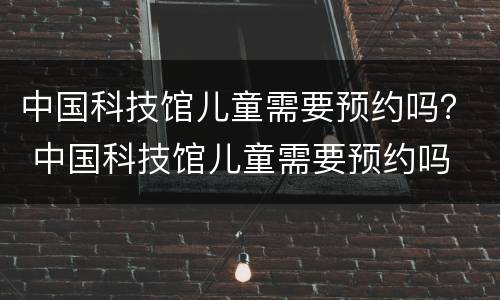 中国科技馆儿童需要预约吗？ 中国科技馆儿童需要预约吗