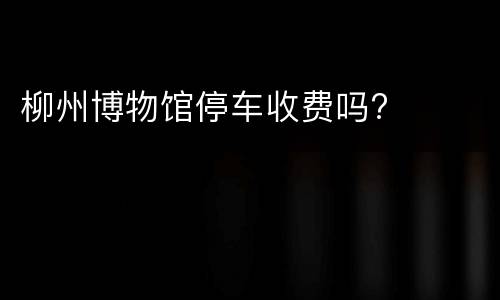 柳州博物馆停车收费吗?
