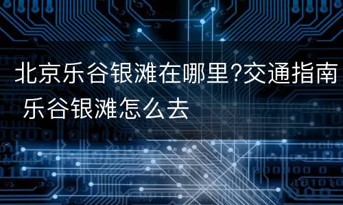 北京乐谷银滩在哪里?交通指南 乐谷银滩怎么去