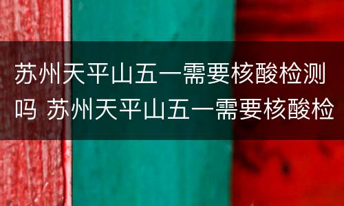 苏州天平山五一需要核酸检测吗 苏州天平山五一需要核酸检测吗现在