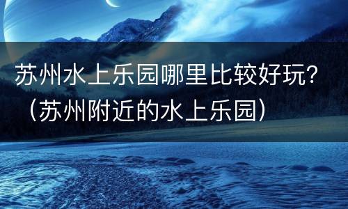 苏州水上乐园哪里比较好玩？（苏州附近的水上乐园）