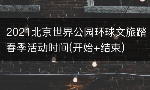 2021北京世界公园环球文旅踏春季活动时间(开始+结束)