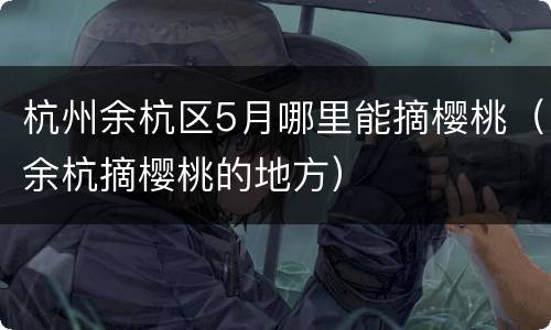 杭州余杭区5月哪里能摘樱桃（余杭摘樱桃的地方）