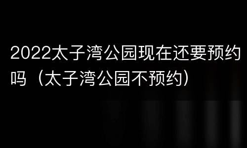 2022太子湾公园现在还要预约吗（太子湾公园不预约）