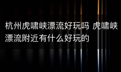杭州虎啸峡漂流好玩吗 虎啸峡漂流附近有什么好玩的