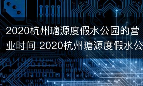 2020杭州瑭源度假水公园的营业时间 2020杭州瑭源度假水公园的营业时间表