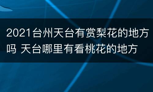2021台州天台有赏梨花的地方吗 天台哪里有看桃花的地方