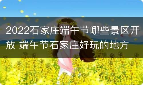 2022石家庄端午节哪些景区开放 端午节石家庄好玩的地方