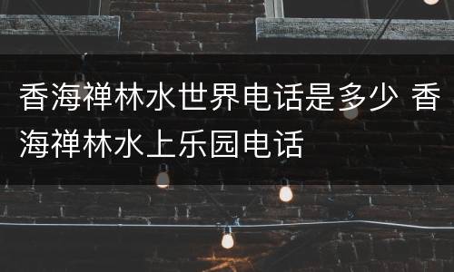 香海禅林水世界电话是多少 香海禅林水上乐园电话