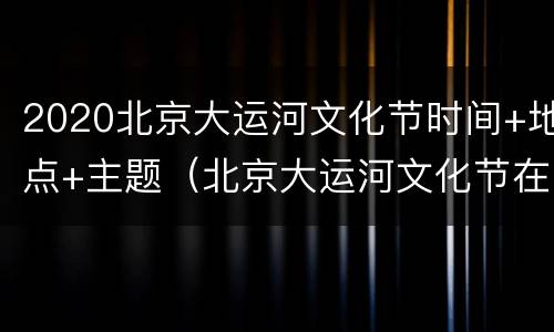 2020北京大运河文化节时间+地点+主题（北京大运河文化节在哪里）