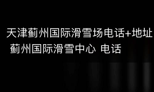 天津蓟州国际滑雪场电话+地址 蓟州国际滑雪中心 电话
