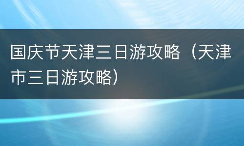 国庆节天津三日游攻略（天津市三日游攻略）