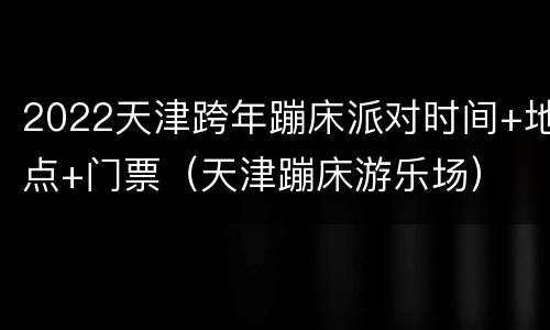 2022天津跨年蹦床派对时间+地点+门票（天津蹦床游乐场）