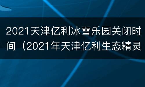 2021天津亿利冰雪乐园关闭时间（2021年天津亿利生态精灵乐园）