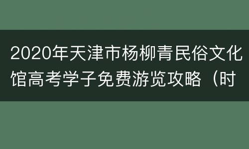2020年天津市杨柳青民俗文化馆高考学子免费游览攻略（时间+条件）