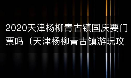 2020天津杨柳青古镇国庆要门票吗（天津杨柳青古镇游玩攻略）