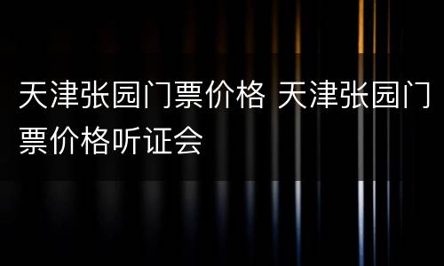 天津张园门票价格 天津张园门票价格听证会